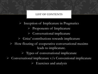  Inception of Implicature in Pragmatics
 Proponents of Implicature
 Conversational implicature
 Grice’ contributions towards implicature
 How flouting of cooperative conversational maxims
leads to implicature.
 Types of conversational implicature
 Conversational implicature v/s Conventional implicature
 Exercises and analysis
LIST OF CONTENTS
 
