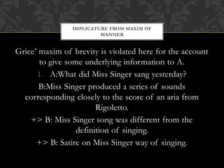 Grice’ maxim of brevity is violated here for the account
to give some underlying information to A.
1. A:What did Miss Singer sang yesterday?
B:Miss Singer produced a series of sounds
corresponding closely to the score of an aria from
Rigoletto.
+> B: Miss Singer song was different from the
definition of singing.
+> B: Satire on Miss Singer way of singing.
IMPLICATURE FROM MAXIM OF
MANNER
 