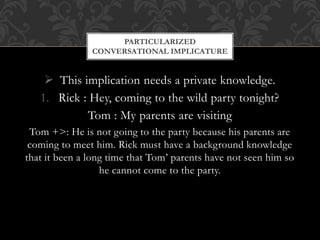  This implication needs a private knowledge.
1. Rick : Hey, coming to the wild party tonight?
Tom : My parents are visiting
Tom +>: He is not going to the party because his parents are
coming to meet him. Rick must have a background knowledge
that it been a long time that Tom’ parents have not seen him so
he cannot come to the party.
PARTICULARIZED
CONVERSATIONAL IMPLICATURE
 