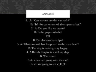 1. A: “Can anyone use this car park?”
B: “It’s for customers of the supermarket.”
2. A: Do you like ice cream?
B: Is the pope catholic?
OR
B: Do chickens have lips?
3. A: What on earth has happened to the roast beef?
B: The dog is looking very happy.
4. A:British Empire is a sinking ship.
B: War is war.
5.A. where are going with the cat?
B. we are going to set V_E_T
ANALYSIS
 