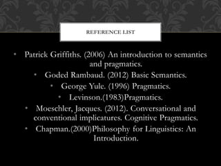 • Patrick Griffiths. (2006) An introduction to semantics
and pragmatics.
• Goded Rambaud. (2012) Basic Semantics.
• George Yule. (1996) Pragmatics.
• Levinson.(1983)Pragmatics.
• Moeschler, Jacques. (2012). Conversational and
conventional implicatures. Cognitive Pragmatics.
• Chapman.(2000)Philosophy for Linguistics: An
Introduction.
REFERENCE LIST
 