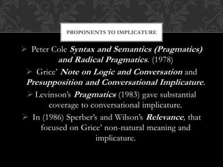  Peter Cole Syntax and Semantics (Pragmatics)
and Radical Pragmatics. (1978)
 Grice’ Note on Logic and Conversation and
Presupposition and Conversational Implicature.
 Levinson’s Pragmatics (1983) gave substantial
coverage to conversational implicature.
 In (1986) Sperber’s and Wilson’s Relevance, that
focused on Grice’ non-natural meaning and
implicature.
PROPONENTS TO IMPLICATURE
 
