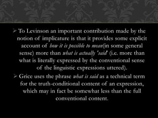  To Levinson an important contribution made by the
notion of implicature is that it provides some explicit
account of how it is possible to mean(in some general
sense) more than what is actually 'said' (i.e. more than
what is literally expressed by the conventional sense
of the linguistic expressions uttered).
 Grice uses the phrase what is said as a technical term
for the truth-conditional content of an expression,
which may in fact be somewhat less than the full
conventional content.
 