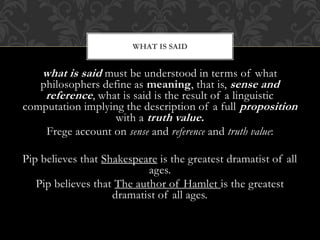 what is said must be understood in terms of what
philosophers define as meaning, that is, sense and
reference, what is said is the result of a linguistic
computation implying the description of a full proposition
with a truth value.
Frege account on sense and reference and truth value:
Pip believes that Shakespeare is the greatest dramatist of all
ages.
Pip believes that The author of Hamlet is the greatest
dramatist of all ages.
WHAT IS SAID
 