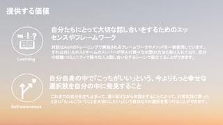 自分たちにとって大切な話し合いをするためのエッ
センスやフレームワーク
提供する価値
対話はAoHのトレーニングで実施されるフレームワークやメソッドを一部使用しています。
それ以外にもホストチームのメンバーが学んだ様々な対話の方法も取り入れており、自分
の組織・コミュニティで様々な人と話し合いをするシーンで役立てることができます。
自分自身の中で「こっちがいい」という、今よりもっと幸せな
選択肢を自分の中に発見すること
これまでの自分を立ち止まって、振り返りながら対話をすることによって、日常生活に戻った
ときに「もっとこういうことを大切にしたい」という自分なりの選択を見つけることができます。
Self-awareness
Learning
 