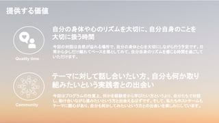 提供する価値
今回の対話は自然が溢れる場所で、自分の身体と心を大切にしながら行う予定です。日
常から少しだけ離れてペースを落としてみて、自分自身のリズムを感じる時間を過ごして
いただけます。
自分の身体や心のリズムを大切に、自分自身のことを
大切に扱う時間
Quality time
Community
テーマに対して話し合いたい方、自分も何か取り
組みたいという実践者との出会い
今回はプログラムの性質上、何かを経験者から学びたい方というより、自分たちで対話
し、助け合いながら進みたいという方と出会えるはずです。そして、私たちホストチームも
テーマに関心があり、自分も何かしてみたいという方との出会いを楽しみにしています。
 