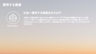 提供する価値
今回は、対話を通じて私たちがより選びたいアイデアや社会の指標を作り出すことを狙
いにしています。この時間で生み出したものは、参加者の皆さんの活動に役立てていた
だけるものにしたいと考えていますし、社会全体でよりオープンに使ってもらえるものにす
る予定です。
社会へ提供する価値を生み出す
Social Value
 