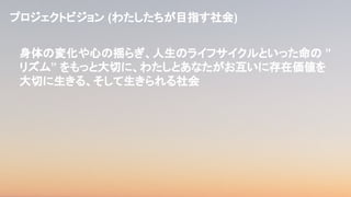 プロジェクトビジョン (わたしたちが目指す社会)
身体の変化や心の揺らぎ、人生のライフサイクルといった命の ”
リズム” をもっと大切に、わたしとあなたがお互いに存在価値を
大切に生きる、そして生きられる社会
 