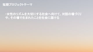 ・女性のリズムを大切にする社会へ向けて、対話の場づくり
や、その場で生まれたことを社会に届ける
短期プロジェクトテーマ
 