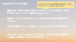• 健康な成人男性の身体や視点から作られている今の社会で、女性
が生きやすいアイデアや基準を生み出すこと。
• 参加者一人ひとりが自分にとって、今より幸せな日常の選択を見つ
けること。
• 大切な対話をしたい人、活動している人同士がつながりを深めるこ
と。
• (Strategic Conversationがどんな風に、今の日本社会で機能する
か実践し、効果的にできる方法を探りたい。)
今回のダイアログの狙い *ただし、Strategic Conversationで実施するのは初なので、この狙いを
持って実施してみることでどの程度の対話ができるのか知りたい (やってみ
ないと分からない) というのもあるため、固執しすぎ無い。
 