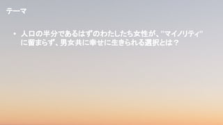 • 人口の半分であるはずのわたしたち女性が、”マイノリティ”
に留まらず、男女共に幸せに生きられる選択とは？
テーマ
 