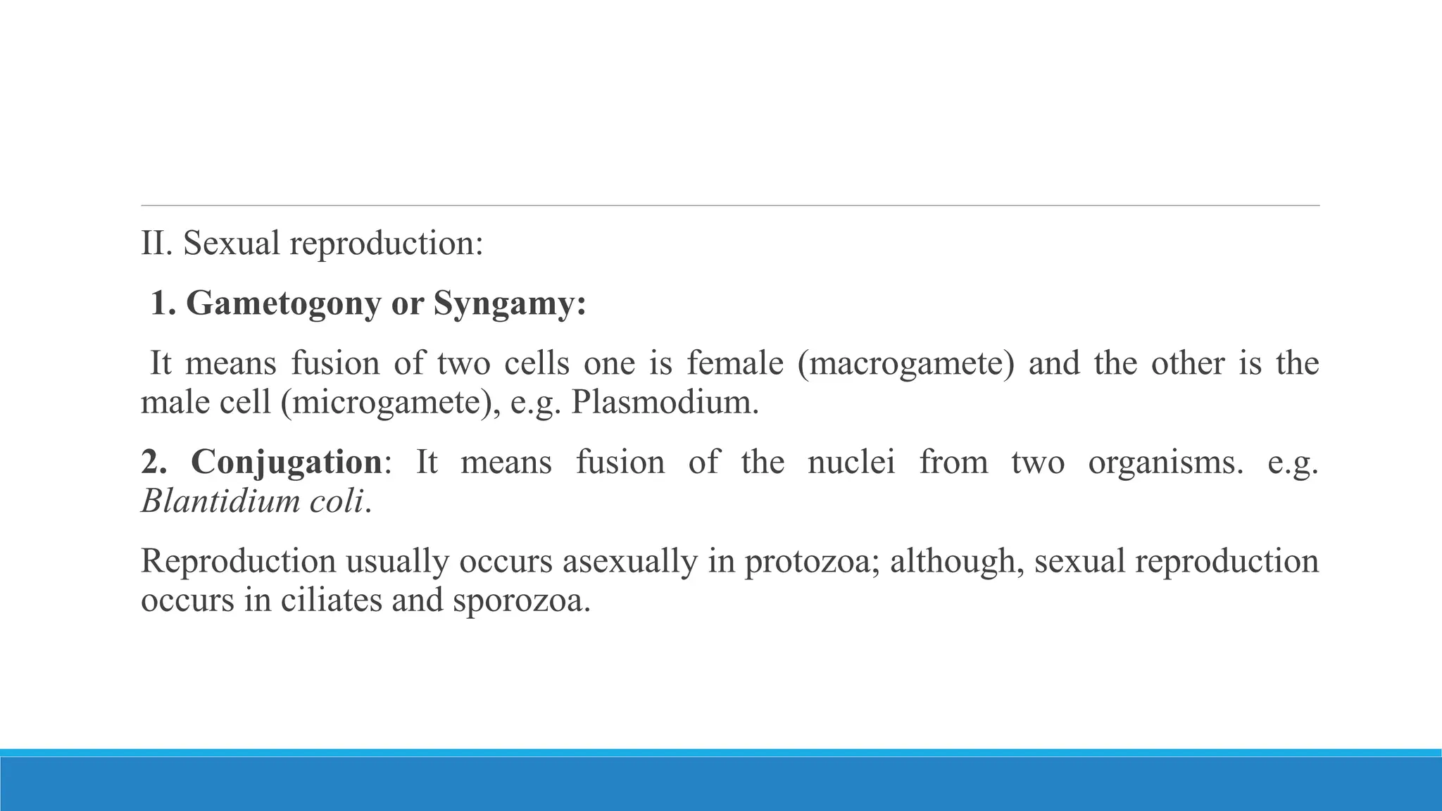 II. Sexual reproduction:
1. Gametogony or Syngamy:
It means fusion of two cells one is female (macrogamete) and the other is the
male cell (microgamete), e.g. Plasmodium.
2. Conjugation: It means fusion of the nuclei from two organisms. e.g.
Blantidium coli.
Reproduction usually occurs asexually in protozoa; although, sexual reproduction
occurs in ciliates and sporozoa.
 
