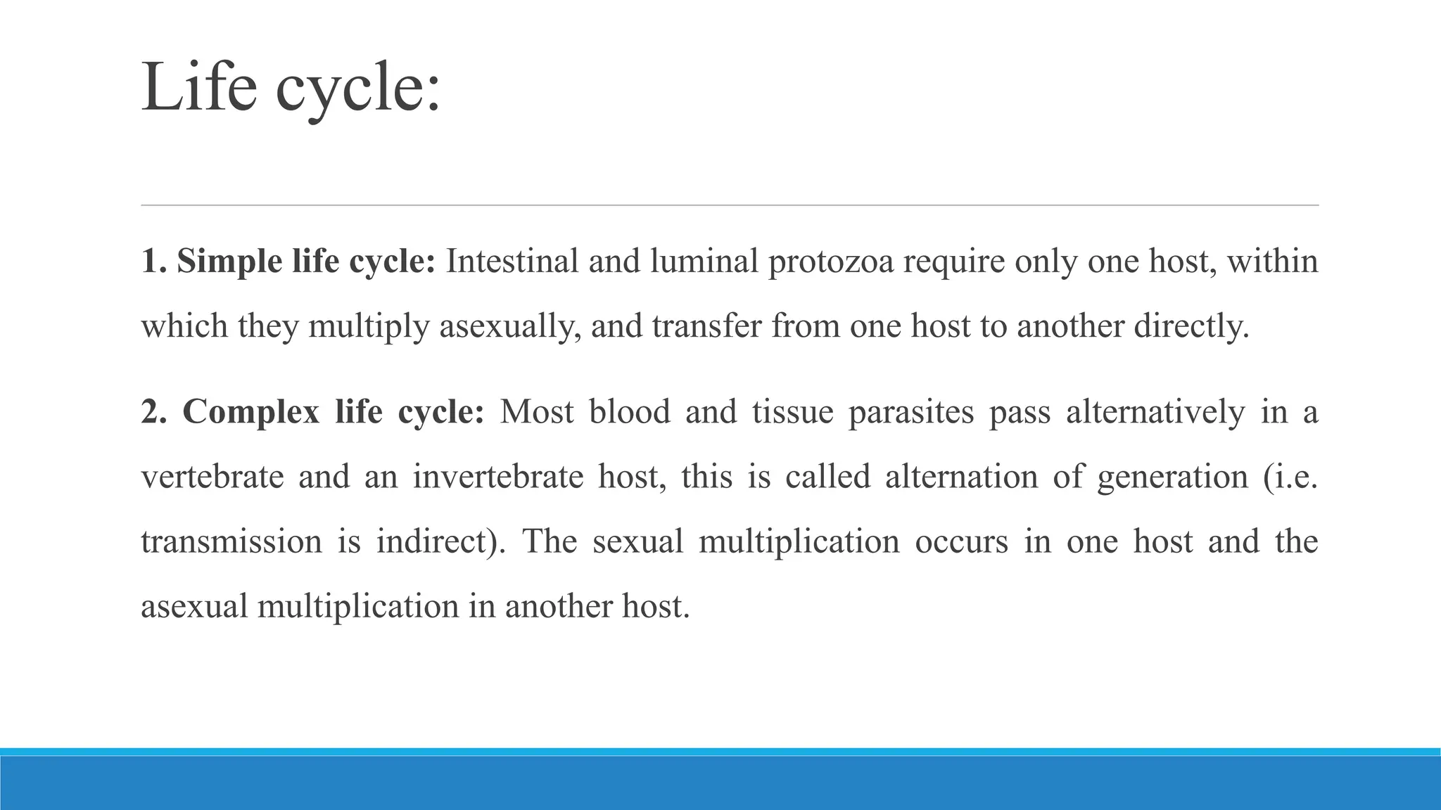 Life cycle:
1. Simple life cycle: Intestinal and luminal protozoa require only one host, within
which they multiply asexually, and transfer from one host to another directly.
2. Complex life cycle: Most blood and tissue parasites pass alternatively in a
vertebrate and an invertebrate host, this is called alternation of generation (i.e.
transmission is indirect). The sexual multiplication occurs in one host and the
asexual multiplication in another host.
 