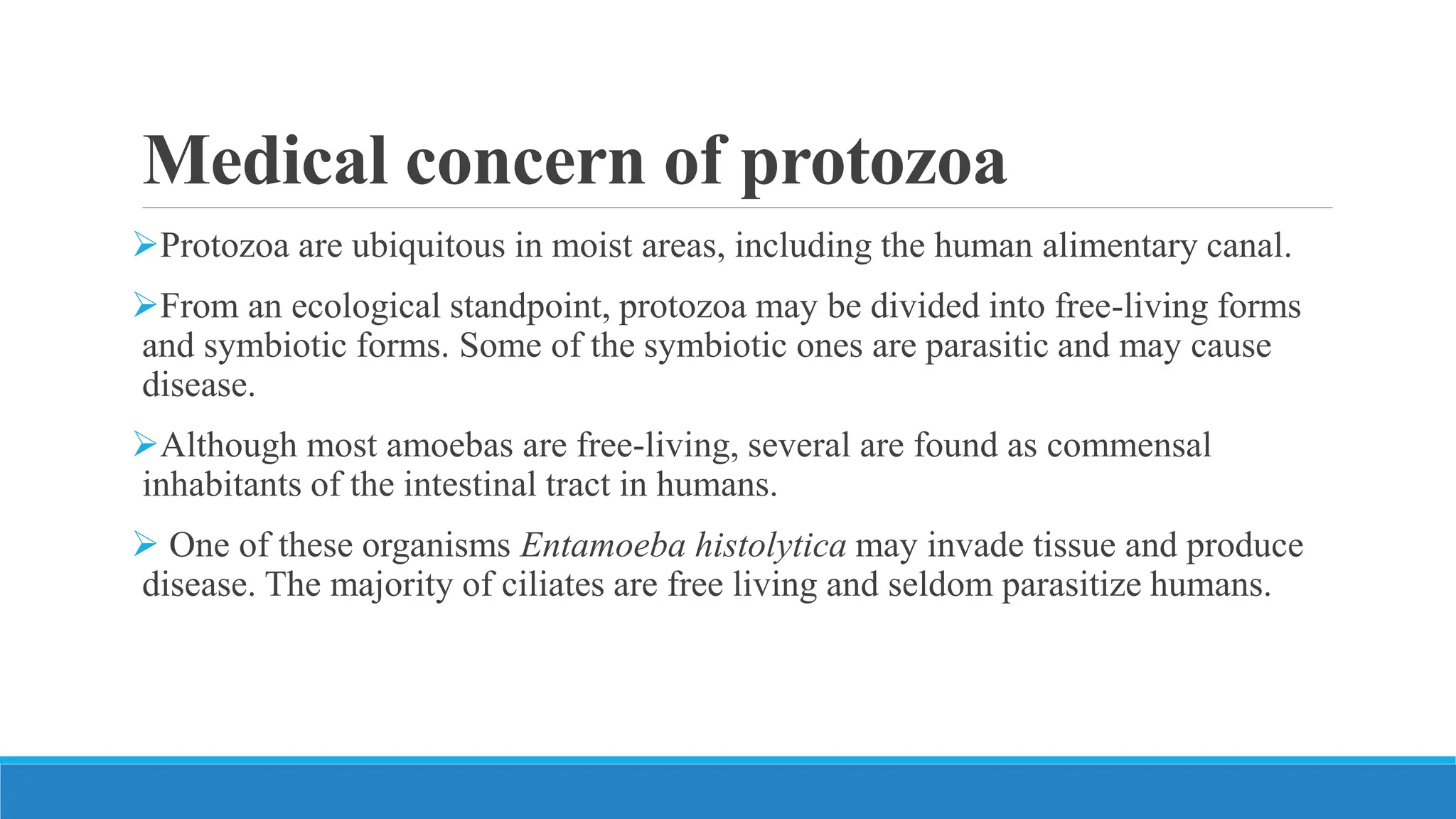 Medical concern of protozoa
Protozoa are ubiquitous in moist areas, including the human alimentary canal.
From an ecological standpoint, protozoa may be divided into free-living forms
and symbiotic forms. Some of the symbiotic ones are parasitic and may cause
disease.
Although most amoebas are free-living, several are found as commensal
inhabitants of the intestinal tract in humans.
 One of these organisms Entamoeba histolytica may invade tissue and produce
disease. The majority of ciliates are free living and seldom parasitize humans.
 
