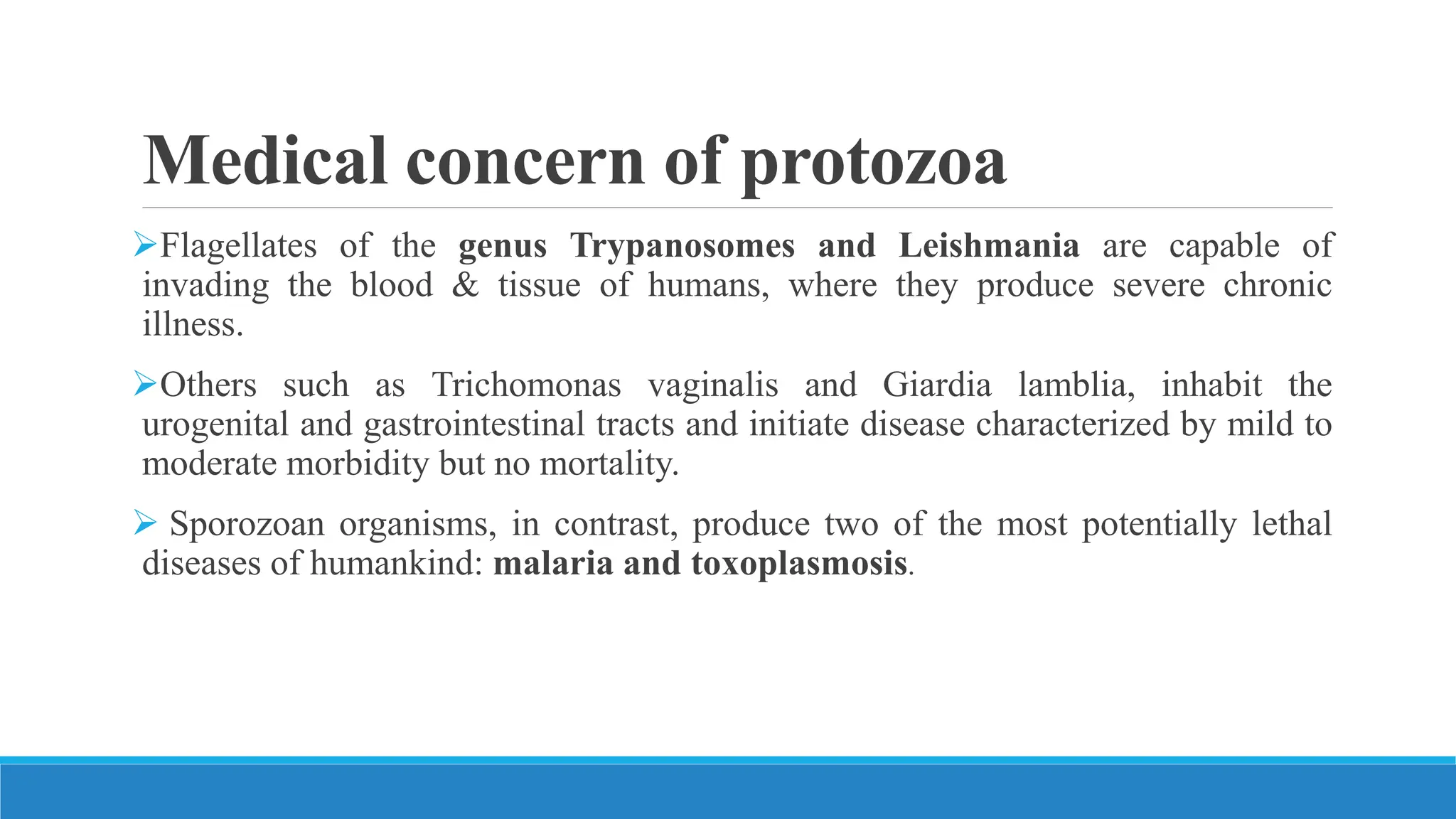 Medical concern of protozoa
Flagellates of the genus Trypanosomes and Leishmania are capable of
invading the blood & tissue of humans, where they produce severe chronic
illness.
Others such as Trichomonas vaginalis and Giardia lamblia, inhabit the
urogenital and gastrointestinal tracts and initiate disease characterized by mild to
moderate morbidity but no mortality.
 Sporozoan organisms, in contrast, produce two of the most potentially lethal
diseases of humankind: malaria and toxoplasmosis.
 