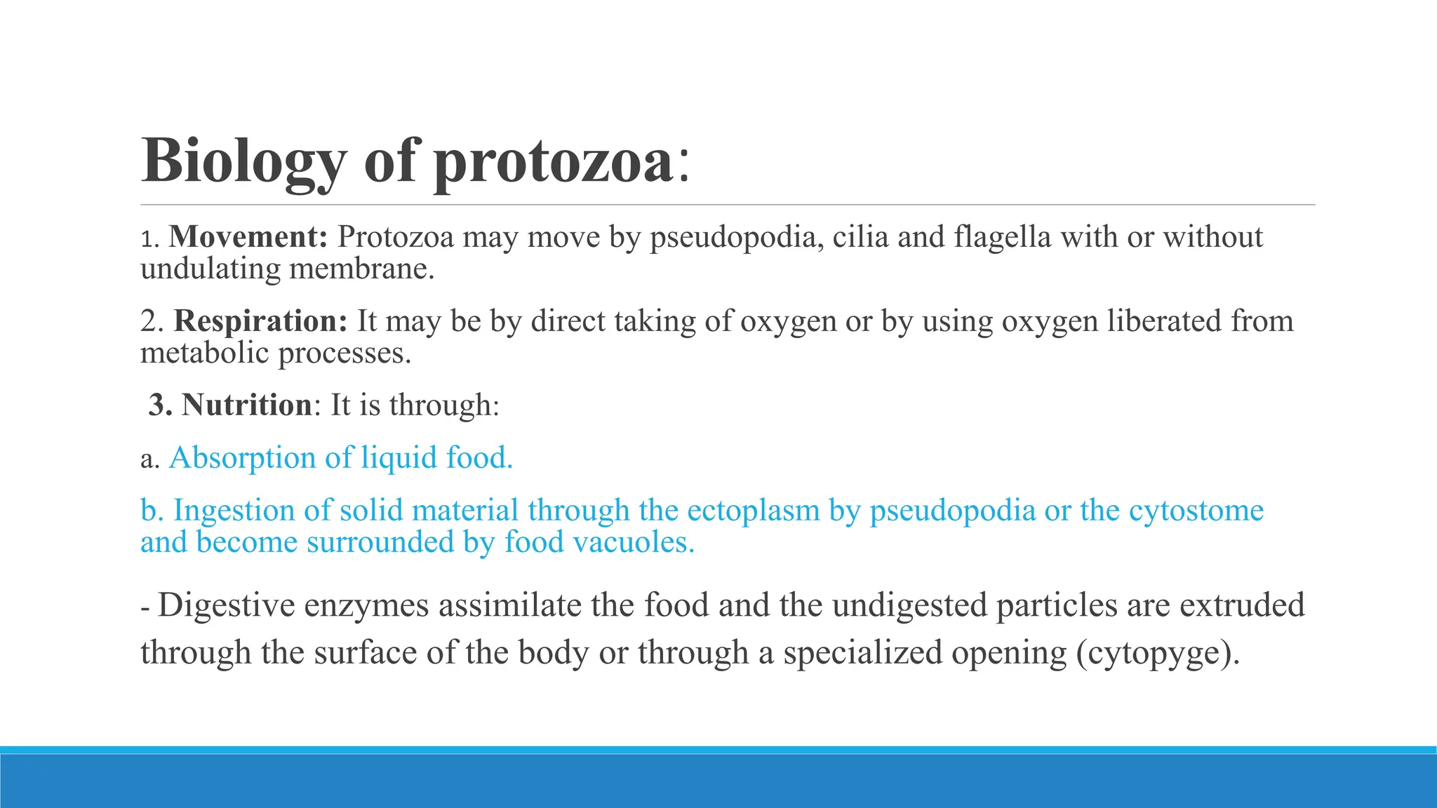 Biology of protozoa:
1. Movement: Protozoa may move by pseudopodia, cilia and flagella with or without
undulating membrane.
2. Respiration: It may be by direct taking of oxygen or by using oxygen liberated from
metabolic processes.
3. Nutrition: It is through:
a. Absorption of liquid food.
b. Ingestion of solid material through the ectoplasm by pseudopodia or the cytostome
and become surrounded by food vacuoles.
- Digestive enzymes assimilate the food and the undigested particles are extruded
through the surface of the body or through a specialized opening (cytopyge).
 