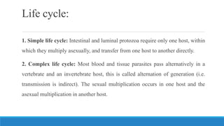 Life cycle:
1. Simple life cycle: Intestinal and luminal protozoa require only one host, within
which they multiply asexually, and transfer from one host to another directly.
2. Complex life cycle: Most blood and tissue parasites pass alternatively in a
vertebrate and an invertebrate host, this is called alternation of generation (i.e.
transmission is indirect). The sexual multiplication occurs in one host and the
asexual multiplication in another host.
 