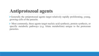 Antiprotozoal agents
Generally the antiprotozoal agents target relatively rapidly proliferating, young,
growing cells of the parasite.
 Most commonly, these agents target nucleic acid synthesis, protein synthesis, or
specific metabolic pathways (e.g. folate metabolism) unique to the protozoan
parasites.
 