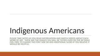 Indigenous Americans
PLEASE TAKE NOTES AS YOU READ INFORMATION AND WATCH VIDEOS ABOUT EACH
WORK OF ART. THESE ARE THE IMAGES YOU WILL BE TESTED OVER ON THE AP EXAM.
FEEL FREE TO CHANGE THE FONT SIDE OR ADD ADDITIONAL SLIDES IF YOU BELIEVE IT
WOULD BE HELPFUL.
 