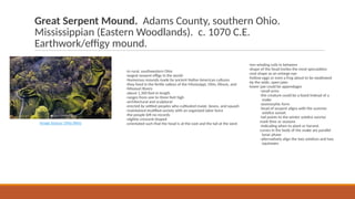 Great Serpent Mound. Adams County, southern Ohio.
Mississippian (Eastern Woodlands). c. 1070 C.E.
Earthwork/effigy mound.
-in rural, southwestern Ohio
-largest serpent effigy in the world
-Numerous mounds made by ancient Native American cultures
-they lived in the fertile valleys of the Mississippi, Ohio, Illinois, and
-Missouri Rivers
-about 1,300 feet in length
-ranges from one to three feet high
-architectural and sculptural
-erected by settled peoples who cultivated maize, beans, and squash
-maintained stratified society with an organized labor force
-the people left no records
-slightly crescent-shaped
-orientated such that the head is at the east and the tail at the west
Image Source: Ohio Wins
-ven winding coils in between
-shape of the head invites the most speculation
-oval shape as an enlarge eye
-hollow eggs or even a frog about to be swallowed
-by the wide, open jaws
-lower jaw could be appendages
-small arms
-the creature could be a lizard instead of a
snake
-zoomorphic form
-head of serpent aligns with the summer
solstice sunset
-tail points to the winter solstice sunrise
mark time or seasons
-indicating when to plant or harvest
curves in the body of the snake are parallel
lunar phase
-alternatively align the two solstices and two
equinoxes
 
