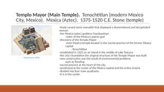 Templo Mayor (Main Temple). Tenochtitlan (modern Mexico
City, Mexico). Mexica (Aztec). 1375-1520 C.E. Stone (temple)
-finely carved stone monolith that displayed a dismembered and decapitated
woman
-the Mexica (aztec) goddess Coyolxauhqui
-sister of the Mexica’s patron god
-discovery of the Templo Mayor
-main Mexica temple located in the sacred precinct of the former Mexica
capital
-Tenochtitlan
-established in 1325 on an island in the middle of Lake Texcoco
-the city’s foundation the original structure of the Templo Mayor was built
-new construction was the result of environmental problems
such as flooding
-sacred precinct at the heart of the city
-positioned at the center of the Mexica capital and the entire empire
-divided into four main quadrants
-it is in the center
Image Source: Media
 