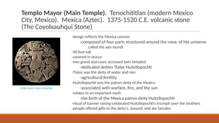Templo Mayor (Main Temple). Tenochititlan (modern Mexico
City, Mexico). Mexica (Aztec). 1375-1520 C.E. volcanic stone
(The Coyolxauhqui Stone)
-design reflects the Mexica cosmos
-composed of four parts structured around the nava; of hte universe
called the axis mundi
-90 feet tall
-covered in stucco
-two grand staircases accessed twin templed
-dedicated deities Tlaloc Huitzilopochti
-Tlaloc was the deity of water and rain
-agricultural fertility
-Huitzilopochti was the patron deity of the Mexica
-associated with warfare, fire, and the sun
-relates to an important myth
-the birth of the Mexica patron deity Huitzilopochti
-ritual of banner raising celebrated Huitzilopochti’s triumph over the brothers
-people offered gifts to the deity's, danced, and ate tamales
Image Source: Class Connection
 