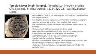 Templo Mayor (Main Temple). Tenochtitlan (modern Mexico
City, Mexico). Mexica (Aztec). 1375-1520 C.E. basalt(Calendar
Stone)
-Huitzilopochti’s mother became pregnant one day from a piece of down
that entered her skirt
-her daughter became angry when she heard her mother was pregnant
-together with her 400 brothers they attacked their mother
-she emerged fully clothed and armed and defended his mother on the
mountain
-threw her body off the mountain and it broke apart
-portrays the moment in the myth after Huitzilopochti vanquished
-Coyolxauhqui and threw her body down the mountain
-placing the sculpture at the base of Huitzilopochti’s temple
-transformed the temple into Coatepec
-ritual performances that occurred at the Templo Mayor supported idea
-that the temple symbolically represented Coatepec
-during the ritual, war captives were painted blue were killed on the
sacrificial stone
Image Source: Class Connection
 