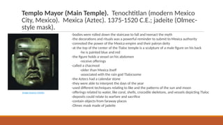 Templo Mayor (Main Temple). Tenochtitlan (modern Mexico
City, Mexico). Mexica (Aztec). 1375-1520 C.E.; jadeite (Olmec-
style mask).
-bodies were rolled down the staircase to fall and reenact the myth
-the decorations and rituals was a powerful reminder to submit to Mexica authority
-connoted the power of the Mexica empire and their patron deity
-at the top of the center of the Tlaloc temple is a sculpture of a male figure on his back
-he is painted blue and red
-the figure holds a vessel on his abdomen
-receive offerings
-called a chacmool
-older than Mexica itself
-associated with the rain god Tlalocsome
-the Aztecs had a calendar stone
-they were able to interpret the days of the year
-used different techniques relating to like and the patterns of the sun and moon
-offerings related to water, like coral, shells, crocodile skeletons, and vessels depicting Tlaloc
-deposits could relate to warfare and sacrifice
-contain objects from faraway places
-Olmec mask made of jadeite
Image Source: Media
 