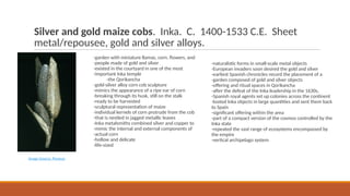 Silver and gold maize cobs. Inka. C. 1400-1533 C.E. Sheet
metal/repousee, gold and silver alloys.
-garden with miniature llamas, corn, flowers, and
-people made of gold and silver
-existed in the courtyard in one of the most
-important Inka temple
-the Qorikancha
-gold-silver alloy corn cob sculpture
-mimics the appearance of a ripe ear of corn
-breaking through its husk, still on the stalk
-ready to be harvested
-sculptural representation of maize
-individual kernels of corn protrude from the cob
-that is nestled in jagged metallic leaves
-Inka metalsmiths combined silver and copper to
-mimic the internal and external components of
-actual corn
-hollow and delicate
-life-sized
Image Source: Perseus
-naturalistic forms in small-scale metal objects
-European invaders soon desired the gold and silver
-earliest Spanish chronicles record the placement of a
-garden composed of gold and silver objects
-offering and ritual spaces in Qorikancha
-after the defeat of the Inka leadership in the 1630s,
-Spanish royal agents set up colonies across the continent
-looted Inka objects in large quantities and sent them back
to Spain
-significant offering within the area
-part of a compact version of the cosmos controlled by the
Inka state
-repeated the vast range of ecosystems encompassed by
the empire
-vertical archipelago system
 