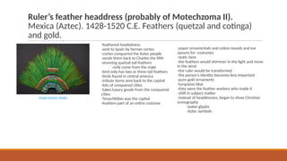 Ruler’s feather headdress (probably of Motechzoma II).
Mexica (Aztec). 1428-1520 C.E. Feathers (quetzal and cotinga)
and gold.
-feathered headedness
-sent to Spain by hernan cortes
-cortes conquered the Aztec people
-sends them back to Charles the fifth
-stunning quetzal tail feathers
-only come from the male
-bird only has two or three tail feathers
-birds found in central america
-tribute items sent back to the capital
-lots of conquered cities
-takes luxury goods from the conquered
cities
-Tenochtitlan was the capital
-feathers part of an entire costume
Image Source: Media
-paper ornamentals and cotton tassels and ear
spoons for -costumes
-static item
-the feathers would shimmer in the light and move
in the wind
-the ruler would be transformed
-the person’s identity becomes less important
-pure gold ornaments
-turquoise blue
-they were the feather workers who made it
-shift in subject matter
-instead of headdresses, began to show Christian
iconography
-water glyphs
-Aztec symbols
 