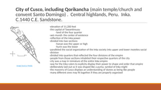City of Cusco, including Qorikancha (main temple/church and
convent Santo Domingo) . Central highlands, Peru. Inka.
C.1440 C.E. Sandstone.
-elevation of 11,200 feet
-the capital of Tawantinsuyu
-land of the four quarter
-axis mundi- the center of existence
-reflection of the Inka power
-divided into two sections
-hanan was the upper or high
-hurin was the lower
-paralleled the social organization of the Inka society into upper and lower moieties social
-division
-divided into quarters that reflected the four divisions of the empire
-people from those sections inhabited their respective quarters of the city
-city was a map in miniature of the entire Inka empire
-way for the Inka rulers to ecplicity display their power to shape and order that empire
-deliberately laid out so it was shaped like a puma, symbol of Inka might
-the masonry of Cusco displays an understanding of stones as being like people
-many different ones may fit together if they are properly organized
Image Source: Media
 