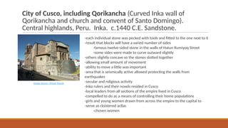 City of Cusco, including Qorikancha (Curved Inka wall of
Qorikancha and church and convent of Santo Domingo).
Central highlands, Peru. Inka. c.1440 C.E. Sandstone.
-each individual stone was pecked with tools and fitted to the one next to it
-result that blocks will have a varied number of sides
-famous twelve-sided stone in the walls of Hatun Rumiyoq Street
-some sides were made to curve outward slightly
-others slightly concave so the stones slotted together
-allowing small amount of movement
-ability to move a little was important
-area that is seismically active allowed protecting the walls from
earthquakes
-secular and religious activity
-Inka rulers and their novels resided in Cusco
-local leaders from all sections of the empire lived in Cusco
-compelled to do as a means of controlling their home populations
-girls and young women drawn from across the empire to the capital to
-serve as cloistered acllas
-chosen women
Image Source: Virtual Tourist
 
