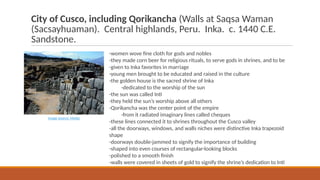 City of Cusco, including Qorikancha (Walls at Saqsa Waman
(Sacsayhuaman). Central highlands, Peru. Inka. c. 1440 C.E.
Sandstone.
-women wove fine cloth for gods and nobles
-they made corn beer for religious rituals, to serve gods in shrines, and to be
-given to Inka favorites in marriage
-young men brought to be educated and raised in the culture
-the golden house is the sacred shrine of Inka
-dedicated to the worship of the sun
-the sun was called Inti
-they held the sun’s worship above all others
-Qorikancha was the center point of the empire
-from it radiated imaginary lines called cheques
-these lines connected it to shrines throughout the Cusco valley
-all the doorways, windows, and walls niches were distinctive Inka trapezoid
shape
-doorways double-jammed to signify the importance of building
-shaped into even courses of rectangular-looking blocks
-polished to a smooth finish
-walls were covered in sheets of gold to signify the shrine’s dedication to Inti
Image Source: Media
 