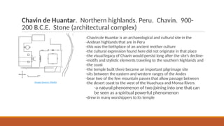 Chavin de Huantar. Northern highlands. Peru. Chavin. 900-
200 B.C.E. Stone (architectural complex)
-Chavin de Huantar is an archaeological and cultural site in the
-Andean highlands that are in Peru
-this was the birthplace of an ancient mother culture
-the cultural expression found here did not originate in that place
-the visual legacy of Chavin would persist long after the site’s decline-
-motifs and stylistic elements traveling to the southern highlands and
-the coast
-the temple built there became an important pilgrimage site
-sits between the eastern and western ranges of the Andes
-bear two of the few mountain passes that allow passage between
-the desert coast to the west of the Huachuca and Monsa Rivers
-a natural phenomenon of two joining into one that can
be seen as a spiritual powerful phenomenon
-drew in many worshippers to its temple
Image Source: Media
 