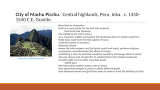 City of Machu Picchu. Central highlands, Peru, Inka. c. 1450-
1540 C.E. Granite.
-described as mysterious
-built as a royal estate for the first Inka emperor
-Pachacuti Inka Yupanqui
-the middle of the 15th century
-on a mountain saddle overlooking the Urubamba River in modern day Peru
-three days’ walk from the Inka capital of Cusco
-3,000 feet lower in elevation
-pleasant climate
-where the Inka emperor and his family could host feasts, perform religious
-ceremonies, and administer the affairs of empire
-establishig a claim to land that would be owned by his lineage after his death
-site was chosen and situated for its relationship to the Andean landscape
-includes sight lines to other mountain peaks
-called apus
-the Inkan labor taxation system was on place
-they taxed their people in order to obtain different goods
-they obtained money and gold from taxes in order to fund the building of cities
Image Source: National Geographic
 