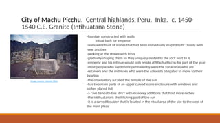 City of Machu Picchu. Central highlands, Peru. Inka. c. 1450-
1540 C.E. Granite (Intihuatana Stone)
-fountain constructed with walls
-ritual bath for emperor
-walls were built of stones that had been individually shaped to fit closely with
-one another
-pecking at the stones with tools
-gradually shaping them so they uniquely nested to the rock next to it
-emperor and his retinue would only reside at Machu Picchu for part of the year
-most people who lived there permanently were the yanaconas who are
-retainers and the mitimaes who were the colonists obligated to move to their
location
-the observatory is called the temple of the sun
-has two main parts of an upper curved stone enclosure with windows and
niches placed in ti
-a cave beneath this strict with masonry additions that hold more niches
-the intihuatana is the hitching post of the sun
-it is a carved boulder that is located in the ritual area of the site to the west of
the main plaza
Image Source: Sacred Sites
 