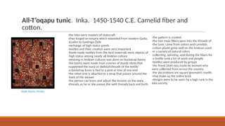 All-T’oqapu tunic. Inka. 1450-1540 C.E. Camelid fiber and
cotton.
-the Inka were masters of statecraft
-they forged an empire which extended from modern Quito,
-Ecador to Santingo Chile
-exchange of high-status goods
-textiles and their creation were very important
-finely-made textiles from the best materials were objects of
-high status among nearly all Andean culture
-weaving in Andean cultures was done on backstrap looms
-the looms were made from a series of sturdy sticks that
-supported the warp or skeletal threads of the textile
-a backstrap loom is tied to a post or tree at one end
-the other end is attached to a strap that passes around the
-back of the weaver
-the person can learn and adjust the tension on the warp
-threads as he or she passes the weft threads back and forth
Image Source: Perseus
-the pattern is created
-the two main fibers spun into the threads of
-the tunic came from cotton and camelids
-cotton plants grew well on the Andean coast
-in a variety of natural colors
-collecting, spinning, and dyeing the fibers for
-a textile took a lot of work and people
-textiles were produced by groups
-the finest cloth was made by women who
were collected from across the country
-the decorations are square geometric motifs
-that make up the entire tunic
-designs were to be worn by a high rank in the
Inka society
 