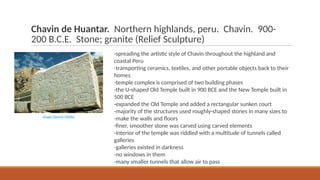Chavin de Huantar. Northern highlands, peru. Chavin. 900-
200 B.C.E. Stone; granite (Relief Sculpture)
-spreading the artistic style of Chavin throughout the highland and
coastal Peru
-transporting ceramics, textiles, and other portable objects back to their
homes
-temple complex is comprised of two building phases
-the U-shaped Old Temple built in 900 BCE and the New Temple built in
500 BCE
-expanded the Old Temple and added a rectangular sunken court
-majority of the structures used roughly-shaped stones in many sizes to
-make the walls and floors
-finer, smoother stone was carved using carved elements
-interior of the temple was riddled with a multitude of tunnels called
galleries
-galleries existed in darkness
-no windows in them
-many smaller tunnels that allow air to pass
Image Source: Media
 