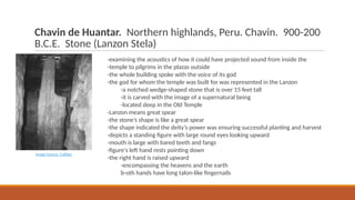 Chavin de Huantar. Northern highlands, Peru. Chavin. 900-200
B.C.E. Stone (Lanzon Stela)
-examining the acoustics of how it could have projected sound from inside the
-temple to pilgrims in the plazas outside
-the whole building spoke with the voice of its god
-the god for whom the temple was built for was represented in the Lanzon
-a notched wedge-shaped stone that is over 15 feet tall
-it is carved with the image of a supernatural being
-located deep in the Old Temple
-Lanzon means great spear
-the stone’s shape is like a great spear
-the shape indicated the deity’s power was ensuring successful planting and harvest
-depicts a standing figure with large round eyes looking upward
-mouth is large with bared teeth and fangs
-figure's left hand rests pointing down
-the right hand is raised upward
-encompassing the heavens and the earth
b-oth hands have long talon-like fingernails
Image Source: Callisto
 