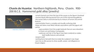 Chavin de Huantar. Northern highlands, Peru. Chavin. 900-
200 B.C.E. Hammered gold alloy (jewelry)
-carved channel runs from the top of the Lanzon to the figure’s forehead
-receives liquid offering poured from one of the intersecting galleries
-the Lanzon deity is characterized by its mixture of human and animal
features
-representation favors a complex and visually confusing style
-fangs and talons most likely indicate associations with the jaguar and
caiman
-apex predators from the jungle lowlands that are seen elsewhere
in Chavin art and Andean iconography
-eyebrows and hair of the figure have been rendered as snakes
both bodily features and animals
-serpent motif
-swirling forms beneath them to evoke the sculpture's eye shape
-worn by an elite person to show wealth, power, and allegiance to
Chavin religion
Image Source: Amazon AWS
 