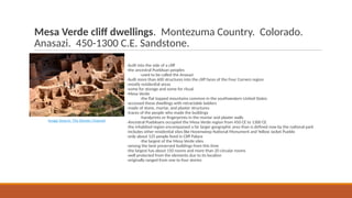Mesa Verde cliff dwellings. Montezuma Country. Colorado.
Anasazi. 450-1300 C.E. Sandstone.
-built into the side of a cliff
-the ancestral Puebloan peoples
-used to be called the Anasazi
-built more than 600 structures into the cliff faces of the Four Corners region
-mostly residential areas
-some for storage and some for ritual
-Mesa Verde
-the flat topped mountains common in the southwestern United States
-accessed these dwellings with retractable ladders
-made of stone, mortar, and plaster structures
-traces of the people who made the buildings
-handprints or fingerprints in the mortar and plaster walls
-Ancestral Puebloans occupied the Mesa Verde region from 450 CE to 1300 CE
-the inhabited region encompassed a far larger geographic area than is defined now by the national park
-includes other residential sites like Hovenweep National Monument and Yellow Jacket Pueblo
-only about 125 people lived in Cliff Palace
-the largest of the Mesa Verde sites
-among the best preserved buildings from this time
-the largest has about 150 rooms and more than 20 circular rooms
-well protected from the elements due to its location
-originally ranged from one to four stories
Image Source: The Denver Channel
 