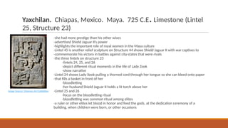 Yaxchilan. Chiapas, Mexico. Maya. 725 C.E.Limestone (Lintel
25, Structure 23)
-she had more prestige than his other wives
-advertised Shield Jaguar II’s power
-highlights the important role of royal women in the Maya culture
-Lintel 45 is another relief sculpture on Structure 44 shows Shield Jaguar II with war captives to
-commemorate his victory in battles against city-states that were rivals
-the three lintels on structure 23
-lintels 24, 25, and 26
-depict different ritual moments in the life of Lady Zook
-show narrative
-Lintel 24 shows Lady Xook pulling a thorned cord through her tongue so she can bleed onto paper
-that fills a basket in front of her
-bloodletting
-her husband Shield Jaguar II holds a lit torch above her
-Lintel 25 and 26
-focus on the bloodletting ritual
-bloodletting was common ritual among elites
-a ruler or other elites let blood in honor and feed the gods, at the dedication ceremony of a
building, when children were born, or other occasions
Image Source: Visionary Art Exhibition
 