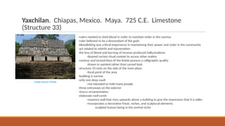 Yaxchilan. Chiapas, Mexico. Maya. 725 C.E. Limestone
(Structure 33)
-rulers needed to shed blood in order to maintain order in the cosmos
-ruler believed to be a descendant of the gods
-bloodletting was critical importance in maintaining their power and order in the community
-act related to rebirth and rejuvenation
-the loss of blood and burning of incense produced hallucinations
-deaired certain ritual context to access other realms
-contour and incised lines of the lintels possess a calligraphic quality
-drawn or painted rather than carved look
-structure 33 rests on the side of the main plaza
-focal point of the area
-building is narrow
-only one deep vault
-not intended to hold many people
-three entryways on the exterior
-stucco ornamentation
-elaborate roof-comb
-masonry wall that rises upwards above a building to give the impression that it is taller
-incorporates a decorative frieze, niches, and sculptural elements
sculpted human being in the central niche
Image Source: Media
 