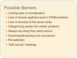 Possible Barriers
 Limiting area of consideration
 Lack of diverse applicant pool in STEM positions
 Lack of diversity at the senior ranks
 Categorizing people into certain positions
 Always recruiting from same source
 Grooming/developing only one person
 Pre-selection
 “Golf course” meetings
 