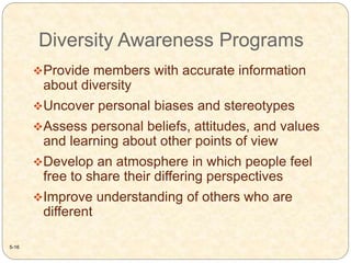Diversity Awareness Programs
5-16
Provide members with accurate information
about diversity
Uncover personal biases and stereotypes
Assess personal beliefs, attitudes, and values
and learning about other points of view
Develop an atmosphere in which people feel
free to share their differing perspectives
Improve understanding of others who are
different
 