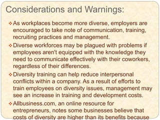 Considerations and Warnings:
As workplaces become more diverse, employers are
encouraged to take note of communication, training,
recruiting practices and management.
Diverse workforces may be plagued with problems if
employees aren't equipped with the knowledge they
need to communicate effectively with their coworkers,
regardless of their differences.
Diversity training can help reduce interpersonal
conflicts within a company. As a result of efforts to
train employees on diversity issues, management may
see an increase in training and development costs.
Allbusiness.com, an online resource for
entrepreneurs, notes some businesses believe that
costs of diversity are higher than its benefits because
 