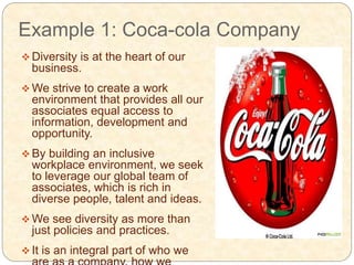 Example 1: Coca-cola Company
 Diversity is at the heart of our
business.
 We strive to create a work
environment that provides all our
associates equal access to
information, development and
opportunity.
 By building an inclusive
workplace environment, we seek
to leverage our global team of
associates, which is rich in
diverse people, talent and ideas.
 We see diversity as more than
just policies and practices.
 It is an integral part of who we
 