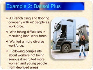  A French tiling and flooring
company with 42 people as
workforce.
 Was facing difficulties in
recruiting local work force.
 Wanted a more diverse
workforce.
 Following complaints
about workers not being
serious it recruited more
women and young people
from deprived areas.
 