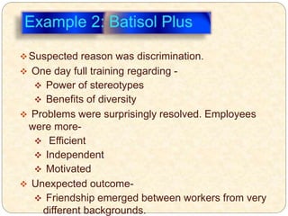 Suspected reason was discrimination.
 One day full training regarding -
 Power of stereotypes
 Benefits of diversity
 Problems were surprisingly resolved. Employees
were more-
 Efficient
 Independent
 Motivated
 Unexpected outcome-
 Friendship emerged between workers from very
different backgrounds.
 