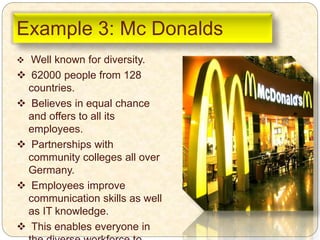 Example 3: Mc Donalds
 Well known for diversity.
 62000 people from 128
countries.
 Believes in equal chance
and offers to all its
employees.
 Partnerships with
community colleges all over
Germany.
 Employees improve
communication skills as well
as IT knowledge.
 This enables everyone in
 